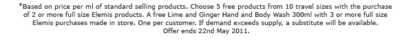 *Based on price per ml of standard selling products. Choose 5 free products from 10 travel sizes with the purchase of 2 or more full size Elemis products. A free Lime and Ginger Hand and Body Wash 300ml with 3 or more full size Elemis purchases made in store. One per customer. If demand exceeds supply, a substitute will be available. Offer ends 22nd May 2011.