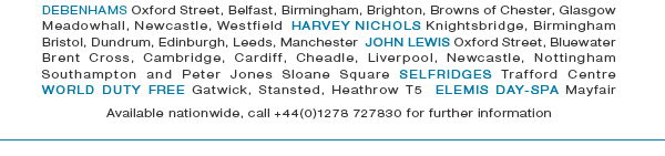 Debenhams Oxford Street, Belfast, Birmingham, Brighton, Browns of Chester, Glasgow Meadowhall, Newcastle, Westfield  Harvey Nichols Knightsbridge, Birmingham Bristol, Dundrum, Edinburgh, Leeds, Manchester  John Lewis Oxford Street, Bluewater Brent Cross, Cambridge, Cardiff, Cheadle, Liverpool, Newcastle, Nottingham Southampton and Peter Jones Sloane Square Selfridges Trafford Centre  World Duty Free Gatwick, Stansted, Heathrow T5  Elemis day-spa Mayfair Available nationwide, call +44(0)1278 727830 for further information