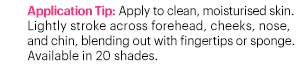 Application Tip: Apply to clean, moisturised skin. Lightly stroke across forehead, cheeks, nose, and chin, blending out with fingertips or sponge. Available in 20 shades.