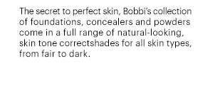 The secret to perfect skin, Bobbi's collection of foundations, concealers and powders come in a full range of natural-looking, skin tone correctshades for all skin types, from fair to dark.