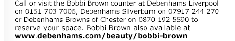 Call or visit the Bobbi Brown counter at Debenhams Liverpool on 0151 703 7006, Debenhams Silverburn on 07917 244 270 or Debenhams Browns of Chester on 0870 192 5590 to reserve your space. Bobbi Brown also available at www.debenhams.com/beauty/bobbi-brown