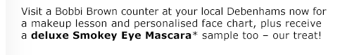 Visit a Bobbi Brown counter at your local Debenhams now for a makeup lesson and personalised face chart, plus receive a deluxe Smokey Eye Mascara* sample too – our treat!