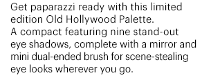 Get paparazzi ready with this limited edition Old Hollywood Palette. A compact featuring nine stand-out eye shadows, complete with a mirror and mini dual-ended brush for scene-stealing eye looks wherever you go.