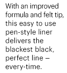 With an improved formula and felt tip, this easy to use pen-style liner delivers the blackest black, perfect line – every-time.