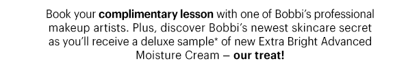 Book your complimentary lesson with one of Bobbi's professional makeup artists. Plus, discover Bobbi's newest skincare secret as you'll receive a deluxe sample* of new Extra Bright Advanced Moisture Cream — our treat!