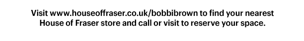 Visit www.houseoffraser.co.uk/bobbibrown to find your nearest House of Fraser store and call or visit to reserve your space.